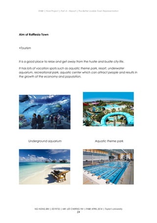 ENBE | Final Project | Part A – Report | The Better Livable Town Representation
Aim of Rafflesia Town
•Tourism
It is a good place to relax and get away from the hustle and bustle city life.
It has lots of vacation spots such as aquatic theme park, resort, underwater
aquarium, recreational park, aquatic center which can attract people and results in
the growth of the economy and population.
Underground aquarium Aquatic theme park
NG HONG BIN | 0319735 | MR. LEE CHERNG YIH | FNBE APRIL 2014 | Taylor’s University
24
 