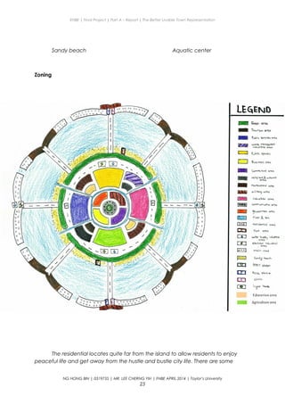 ENBE | Final Project | Part A – Report | The Better Livable Town Representation
Sandy beach Aquatic center
Zoning
The residential locates quite far from the island to allow residents to enjoy
peaceful life and get away from the hustle and bustle city life. There are some
NG HONG BIN | 0319735 | MR. LEE CHERNG YIH | FNBE APRIL 2014 | Taylor’s University
25
 
