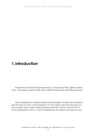 ENBE | Final Project | Part A – Report | The Better Livable Town Representation
1.Introduction
For Elements of Natural Built Environment, our final project title is ‘Better Livable
Town’. This project consists of 40% which is 20% individual work and 20% group work.
From compiling and understanding of all the research, students are required to
plan for their own town. As the people in “X” town need a new town because it is
too crowded, each student needs to pretend that they are the mayor of the “X”
Town and propose a new “X” Town immediately so the citizens have place to live.
NG HONG BIN | 0319735 | MR. LEE CHERNG YIH | FNBE APRIL 2014 | Taylor’s University
3
 
