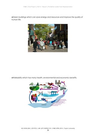 ENBE | Final Project | Part A – Report | The Better Livable Town Representation
●Green buildings which can save energy and resources and improve the quality of
human life.
●Walkability which has many health, environmental and economic benefits.
NG HONG BIN | 0319735 | MR. LEE CHERNG YIH | FNBE APRIL 2014 | Taylor’s University
36
 