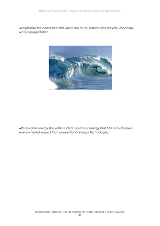 ENBE | Final Project | Part A – Report | The Better Livable Town Representation
●Emphasize the concept of 3Rs which are reuse, reduce and recycle, especially
water transportation.
●Renewable energy like water is clean source of energy that has a much lower
environmental impact than conventional energy technologies.
NG HONG BIN | 0319735 | MR. LEE CHERNG YIH | FNBE APRIL 2014 | Taylor’s University
37
 