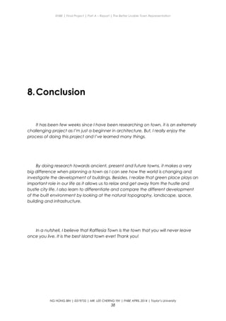 ENBE | Final Project | Part A – Report | The Better Livable Town Representation
8.Conclusion
It has been few weeks since I have been researching on town, it is an extremely
challenging project as I’m just a beginner in architecture. But, I really enjoy the
process of doing this project and I’ve learned many things.
By doing research towards ancient, present and future towns, it makes a very
big difference when planning a town as I can see how the world is changing and
investigate the development of buildings. Besides, I realize that green place plays an
important role in our life as it allows us to relax and get away from the hustle and
bustle city life. I also learn to differentiate and compare the different development
of the built environment by looking at the natural topography, landscape, space,
building and infrastructure.
In a nutshell, I believe that Rafflesia Town is the town that you will never leave
once you live. It is the best island town ever! Thank you!
NG HONG BIN | 0319735 | MR. LEE CHERNG YIH | FNBE APRIL 2014 | Taylor’s University
38
 