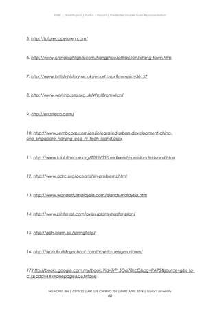 ENBE | Final Project | Part A – Report | The Better Livable Town Representation
5. http://futurecapetown.com/
6. http://www.chinahighlights.com/hangzhou/attraction/xitang-town.htm
7. http://www.british-history.ac.uk/report.aspx?compid=36157
8. http://www.workhouses.org.uk/WestBromwich/
9. http://en.sneco.com/
10. http://www.sembcorp.com/en/integrated-urban-development-china-
sino_singapore_nanjing_eco_hi_tech_island.aspx
11. http://www.labiotheque.org/2011/05/biodiversity-on-islands-i-island.html
12. http://www.gdrc.org/oceans/sin-problems.html
13. http://www.wonderfulmalaysia.com/islands-malaysia.htm
14. http://www.pinterest.com/oviox/plans-master-plan/
15. http://adn.blam.be/springfield/
16. http://worldbuildingschool.com/how-to-design-a-town/
17.http://books.google.com.my/books?id=7rP_5Oa78kcC&pg=PA75&source=gbs_to
c_r&cad=4#v=onepage&q&f=false
NG HONG BIN | 0319735 | MR. LEE CHERNG YIH | FNBE APRIL 2014 | Taylor’s University
40
 