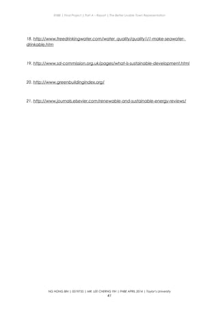 ENBE | Final Project | Part A – Report | The Better Livable Town Representation
18. http://www.freedrinkingwater.com/water_quality/quality1/1-make-seawater-
drinkable.htm
19. http://www.sd-commission.org.uk/pages/what-is-sustainable-development.html
20. http://www.greenbuildingindex.org/
21. http://www.journals.elsevier.com/renewable-and-sustainable-energy-reviews/
NG HONG BIN | 0319735 | MR. LEE CHERNG YIH | FNBE APRIL 2014 | Taylor’s University
41
 