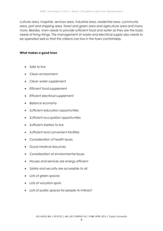ENBE | Final Project | Part A – Report | The Better Livable Town Representation
cultures area, hospitals, services area, industrial area, residential area, community
area, port and shipping area, forest and green area and agriculture area and many
more. Besides, town needs to provide sufficient food and water as they are the basic
needs of living things. The management of waste and electrical supply also needs to
be operated well so that the citizens can live in the town comfortably.
What makes a good town
• Safe to live
• Clean environment
• Clean water supplement
• Efficient food supplement
• Efficient electrical supplement
• Balance economy
• Sufficient education opportunities
• Sufficient occupation opportunities
• Sufficient shelters to live
• Sufficient and convenient facilities
• Consideration of health issues
• Good medical resources
• Consideration of environmental issues
• Houses and services are energy efficient
• Safety and security are accessible to all
• Lots of green spaces
• Lots of vacation spots
• Lots of public spaces for people to interact
NG HONG BIN | 0319735 | MR. LEE CHERNG YIH | FNBE APRIL 2014 | Taylor’s University
6
 