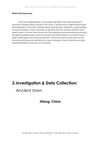 ENBE | Final Project | Part A – Report | The Better Livable Town Representation
What is the future town
In this era of globalization, technology had taken more than 50 percent
everyone’s lifestyle without doubt in the future, it will become a higher percentage.
Most probably in the future, vehicles travel using biomass, electricity or solar energy,
or the technology in town would be so advance that the vehicles wouldn’t even
need to get in contact with the ground! The buildings would probably be built using
the green building system which can protect the environment. It consists of many
green landscapes and surrounds by plants. The future town focuses more on the
environmental issues and will become clean and green, free of pollution and also
peaceful lifestyle so that we can live better.
3.Investigation & Data Collection:
Ancient town
Xitang, China
NG HONG BIN | 0319735 | MR. LEE CHERNG YIH | FNBE APRIL 2014 | Taylor’s University
7
 
