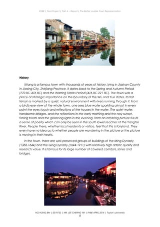 ENBE | Final Project | Part A – Report | The Better Livable Town Representation
History
Xitang is a famous town with thousands of years of history, lying in Jiashan County
in Jiaxing City, Zhejiang Province. It dates back to the Spring and Autumn Period
(770 BC-476 BC) and the Warring States Period (476 BC-221 BC). The town was a
place of strategic importance on the boundary of the Wu and Yue states. Its flat
terrain is marked by a quiet, natural environment with rivers running through it. From
a bird's-eye view of the whole town, one sees blue water sparkling almost in every
point the eyes touch and reflections of the houses in the water. The quiet water,
handsome bridges, and the reflections in the early morning and the rosy sunset,
fishing boats and the glistening lights in the evening, form an amazing picture full of
a sense of poetry which can only be seen in the south lower reaches of the Yangtze
River. People there, whether local residents or visitors, feel that this is fairyland. They
even have no idea as to whether people are wandering in the picture or the picture
is moving in their hearts.
In the town, there are well-preserved groups of buildings of the Ming Dynasty
(1368-1644) and the Qing Dynasty (1644-1911) with relatively high artistic quality and
research value. It is famous for its large number of covered corridors, lanes and
bridges.
NG HONG BIN | 0319735 | MR. LEE CHERNG YIH | FNBE APRIL 2014 | Taylor’s University
8
 