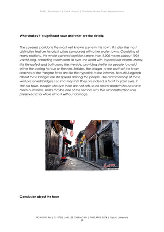 ENBE | Final Project | Part A – Report | The Better Livable Town Representation
What makes it a significant town and what are the details
The covered corridor is the most well known scene in this town. It is also the most
distinctive feature historic it offers compared with other water towns. Consisting of
many sections, the whole covered corridor is more than 1,000 meters (about 1094
yards) long, attracting visitors from all over the world with its particular charm. Mostly,
it is tile-roofed and built along the riverside, providing shelter for people to avoid
either the baking hot sun or the rain. Besides, the bridges to the south of the lower
reaches of the Yangtze River are like the hyperlink to the internet. Beautiful legends
about these bridges are still spread among the people. The craftsmanship of these
well-preserved bridges is so masterly that they are indeed a feast for your eyes. In
the old town, people who live there are not rich, so no newer modern houses have
been built there. That's maybe one of the reasons why the old constructions are
preserved as a whole almost without damage.
Conclusion about the town
NG HONG BIN | 0319735 | MR. LEE CHERNG YIH | FNBE APRIL 2014 | Taylor’s University
9
 