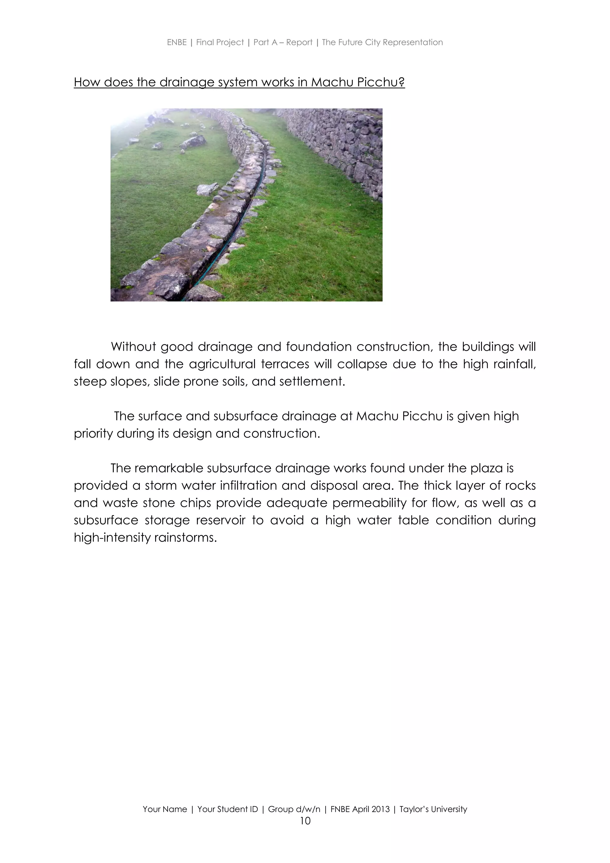 ENBE | Final Project | Part A – Report | The Future City Representation
Your Name | Your Student ID | Group d/w/n | FNBE April 2013 | Taylor’s University
10
How does the drainage system works in Machu Picchu?
Without good drainage and foundation construction, the buildings will
fall down and the agricultural terraces will collapse due to the high rainfall,
steep slopes, slide prone soils, and settlement.
The surface and subsurface drainage at Machu Picchu is given high
priority during its design and construction.
The remarkable subsurface drainage works found under the plaza is
provided a storm water infiltration and disposal area. The thick layer of rocks
and waste stone chips provide adequate permeability for flow, as well as a
subsurface storage reservoir to avoid a high water table condition during
high-intensity rainstorms.
 