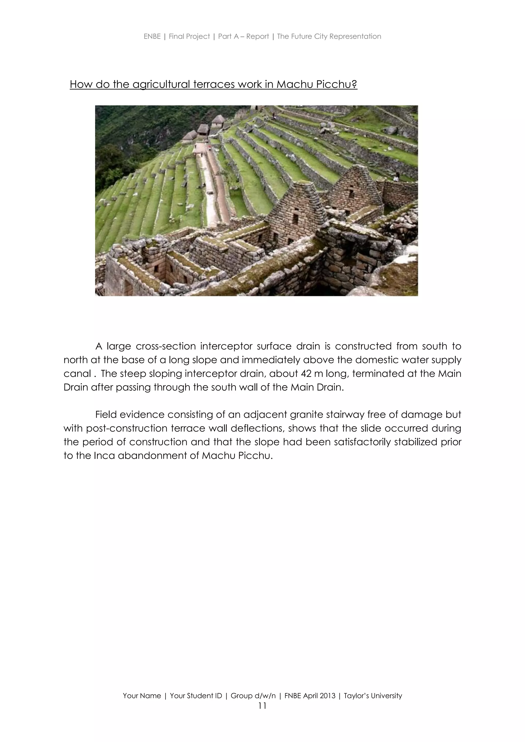 ENBE | Final Project | Part A – Report | The Future City Representation
Your Name | Your Student ID | Group d/w/n | FNBE April 2013 | Taylor’s University
11
How do the agricultural terraces work in Machu Picchu?
A large cross-section interceptor surface drain is constructed from south to
north at the base of a long slope and immediately above the domestic water supply
canal . The steep sloping interceptor drain, about 42 m long, terminated at the Main
Drain after passing through the south wall of the Main Drain.
Field evidence consisting of an adjacent granite stairway free of damage but
with post-construction terrace wall deflections, shows that the slide occurred during
the period of construction and that the slope had been satisfactorily stabilized prior
to the Inca abandonment of Machu Picchu.
 