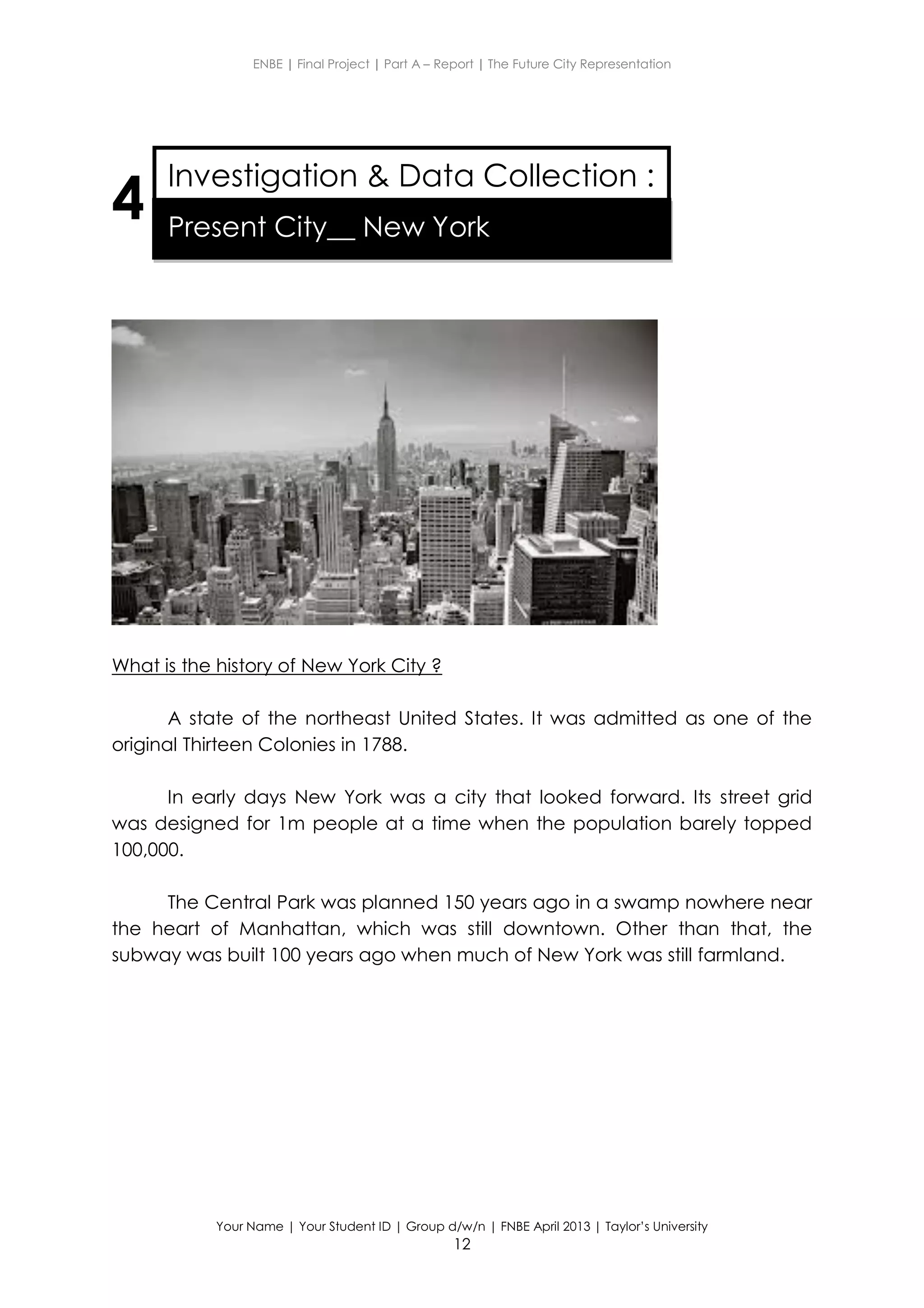 ENBE | Final Project | Part A – Report | The Future City Representation
Your Name | Your Student ID | Group d/w/n | FNBE April 2013 | Taylor’s University
12
4
What is the history of New York City ?
A state of the northeast United States. It was admitted as one of the
original Thirteen Colonies in 1788.
In early days New York was a city that looked forward. Its street grid
was designed for 1m people at a time when the population barely topped
100,000.
The Central Park was planned 150 years ago in a swamp nowhere near
the heart of Manhattan, which was still downtown. Other than that, the
subway was built 100 years ago when much of New York was still farmland.
Investigation & Data Collection :
Present City__ New York
 