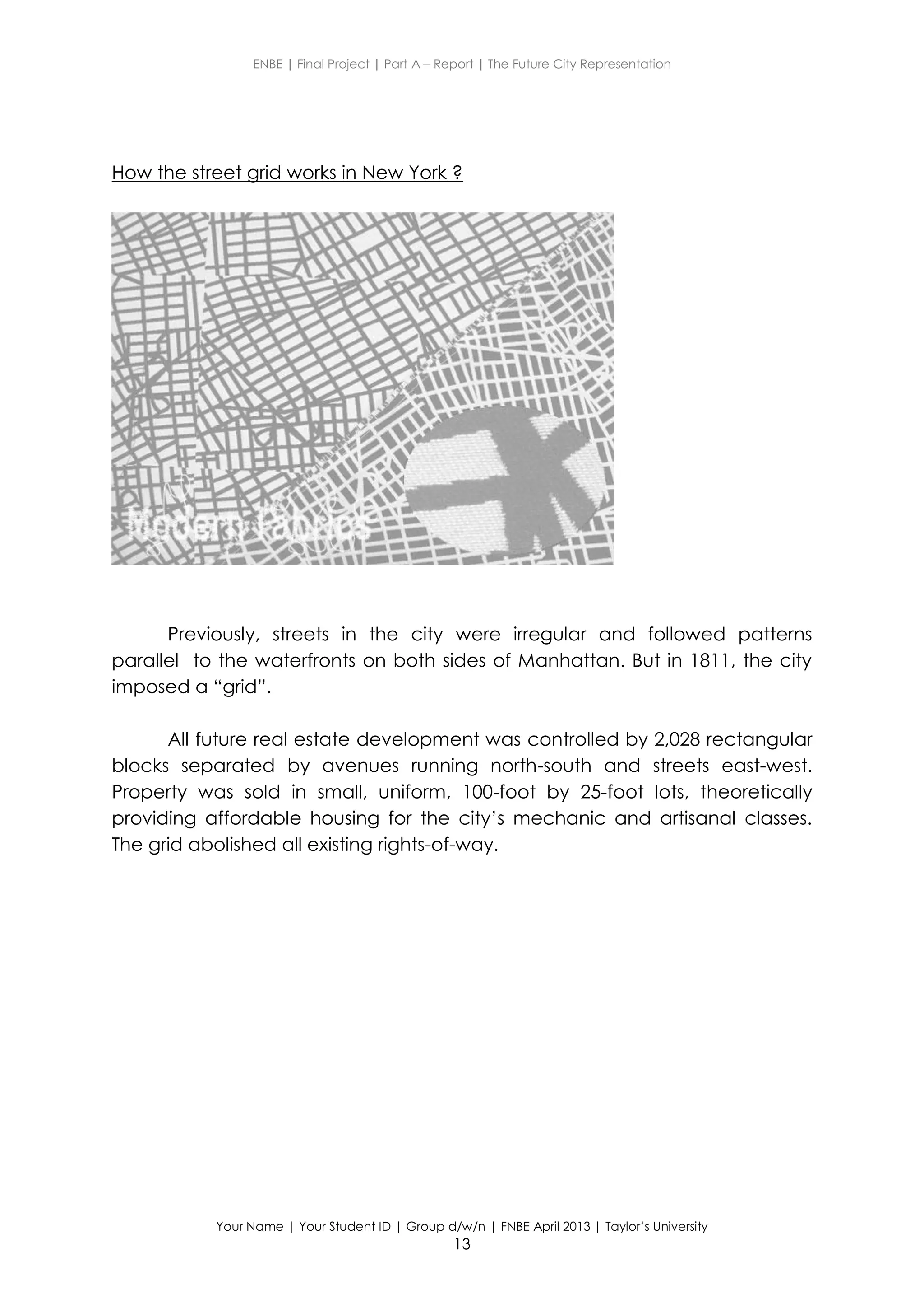 ENBE | Final Project | Part A – Report | The Future City Representation
Your Name | Your Student ID | Group d/w/n | FNBE April 2013 | Taylor’s University
13
How the street grid works in New York ?
Previously, streets in the city were irregular and followed patterns
parallel to the waterfronts on both sides of Manhattan. But in 1811, the city
imposed a “grid”.
All future real estate development was controlled by 2,028 rectangular
blocks separated by avenues running north-south and streets east-west.
Property was sold in small, uniform, 100-foot by 25-foot lots, theoretically
providing affordable housing for the city’s mechanic and artisanal classes.
The grid abolished all existing rights-of-way.
 