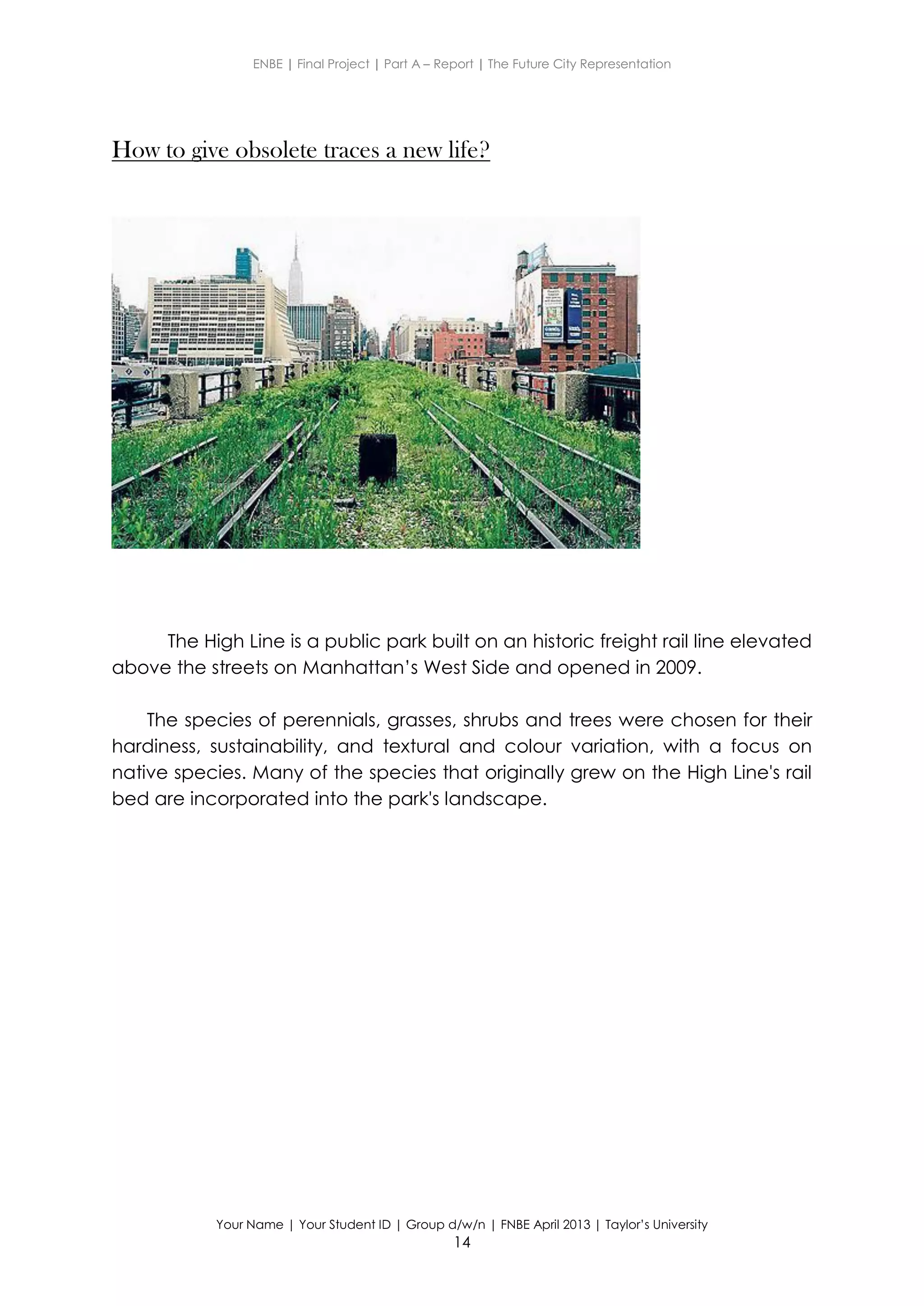 ENBE | Final Project | Part A – Report | The Future City Representation
Your Name | Your Student ID | Group d/w/n | FNBE April 2013 | Taylor’s University
14
How to give obsolete traces a new life?
The High Line is a public park built on an historic freight rail line elevated
above the streets on Manhattan’s West Side and opened in 2009.
The species of perennials, grasses, shrubs and trees were chosen for their
hardiness, sustainability, and textural and colour variation, with a focus on
native species. Many of the species that originally grew on the High Line's rail
bed are incorporated into the park's landscape.
 