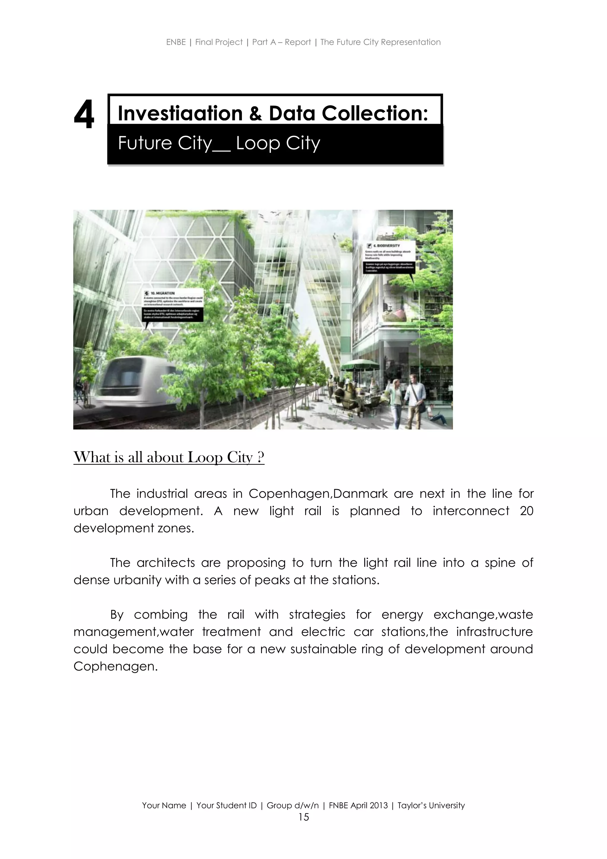ENBE | Final Project | Part A – Report | The Future City Representation
Your Name | Your Student ID | Group d/w/n | FNBE April 2013 | Taylor’s University
15
4
What is all about Loop City ?
The industrial areas in Copenhagen,Danmark are next in the line for
urban development. A new light rail is planned to interconnect 20
development zones.
The architects are proposing to turn the light rail line into a spine of
dense urbanity with a series of peaks at the stations.
By combing the rail with strategies for energy exchange,waste
management,water treatment and electric car stations,the infrastructure
could become the base for a new sustainable ring of development around
Cophenagen.
Investigation & Data Collection:
Future City__ Loop City
 