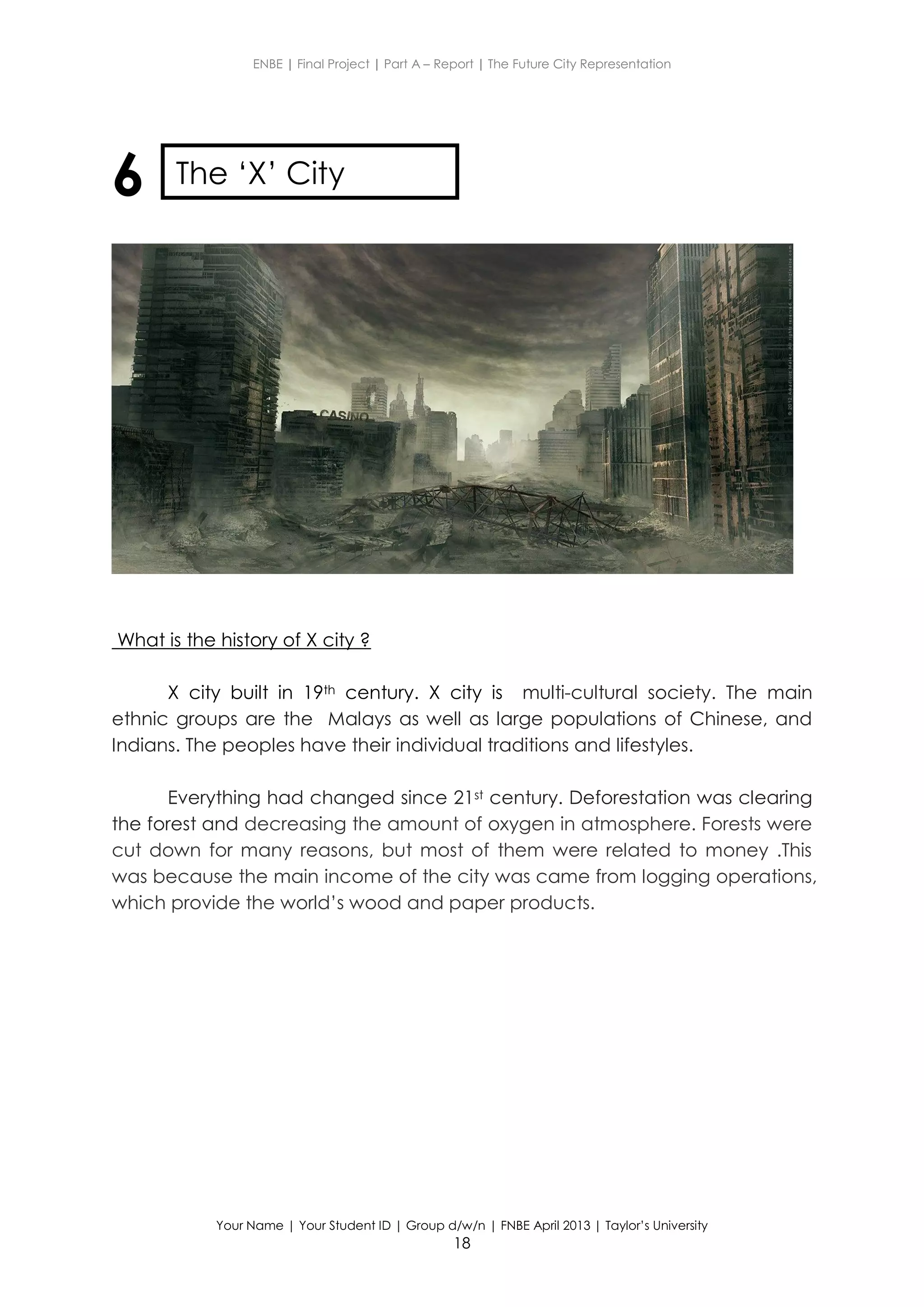 ENBE | Final Project | Part A – Report | The Future City Representation
Your Name | Your Student ID | Group d/w/n | FNBE April 2013 | Taylor’s University
18
6
What is the history of X city ?
X city built in 19th century. X city is multi-cultural society. The main
ethnic groups are the Malays as well as large populations of Chinese, and
Indians. The peoples have their individual traditions and lifestyles.
Everything had changed since 21st century. Deforestation was clearing
the forest and decreasing the amount of oxygen in atmosphere. Forests were
cut down for many reasons, but most of them were related to money .This
was because the main income of the city was came from logging operations,
which provide the world’s wood and paper products.
The ‘X’ City
 