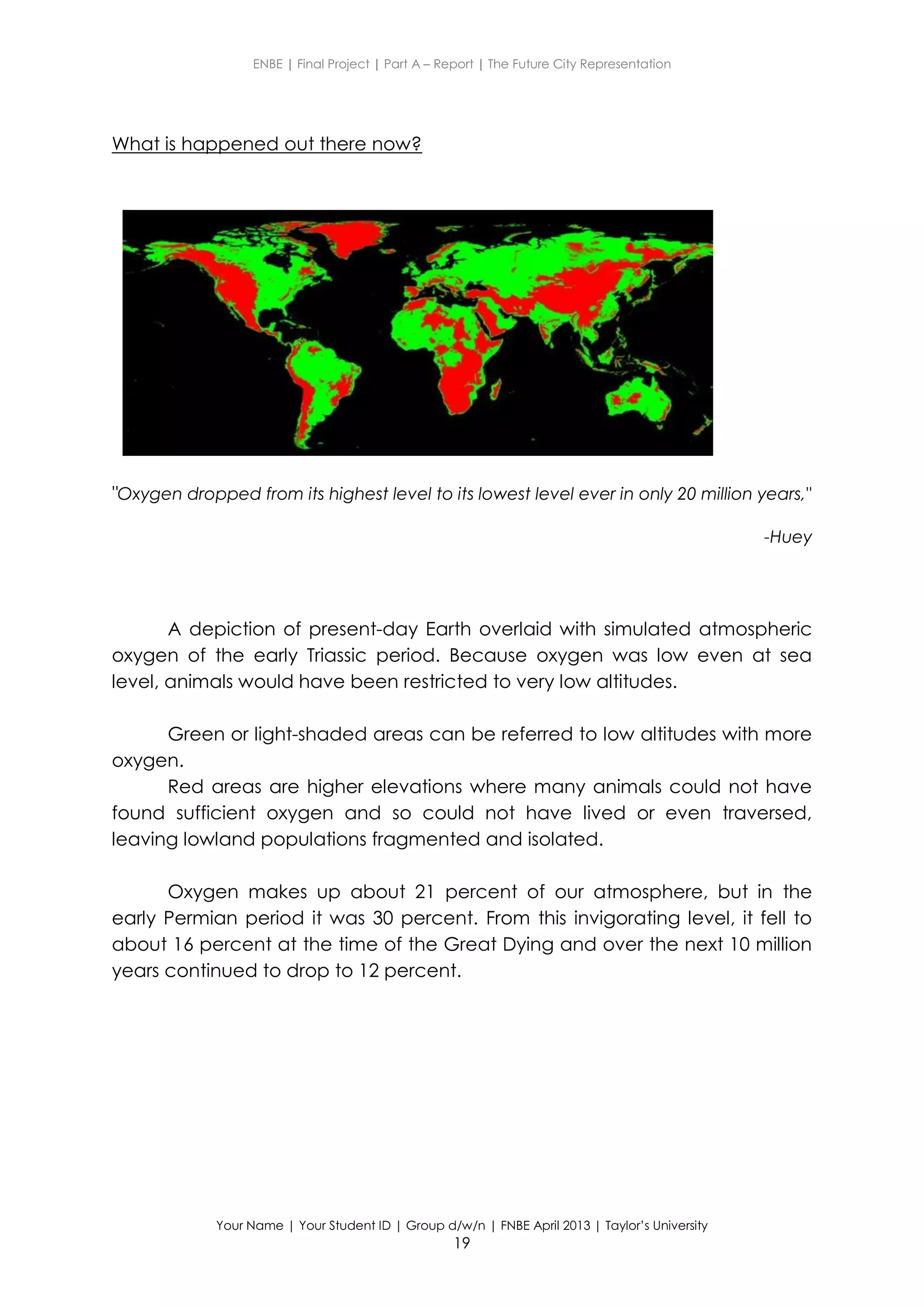 ENBE | Final Project | Part A – Report | The Future City Representation
Your Name | Your Student ID | Group d/w/n | FNBE April 2013 | Taylor’s University
19
What is happened out there now?
"Oxygen dropped from its highest level to its lowest level ever in only 20 million years,"
-Huey
A depiction of present-day Earth overlaid with simulated atmospheric
oxygen of the early Triassic period. Because oxygen was low even at sea
level, animals would have been restricted to very low altitudes.
Green or light-shaded areas can be referred to low altitudes with more
oxygen.
Red areas are higher elevations where many animals could not have
found sufficient oxygen and so could not have lived or even traversed,
leaving lowland populations fragmented and isolated.
Oxygen makes up about 21 percent of our atmosphere, but in the
early Permian period it was 30 percent. From this invigorating level, it fell to
about 16 percent at the time of the Great Dying and over the next 10 million
years continued to drop to 12 percent.
 