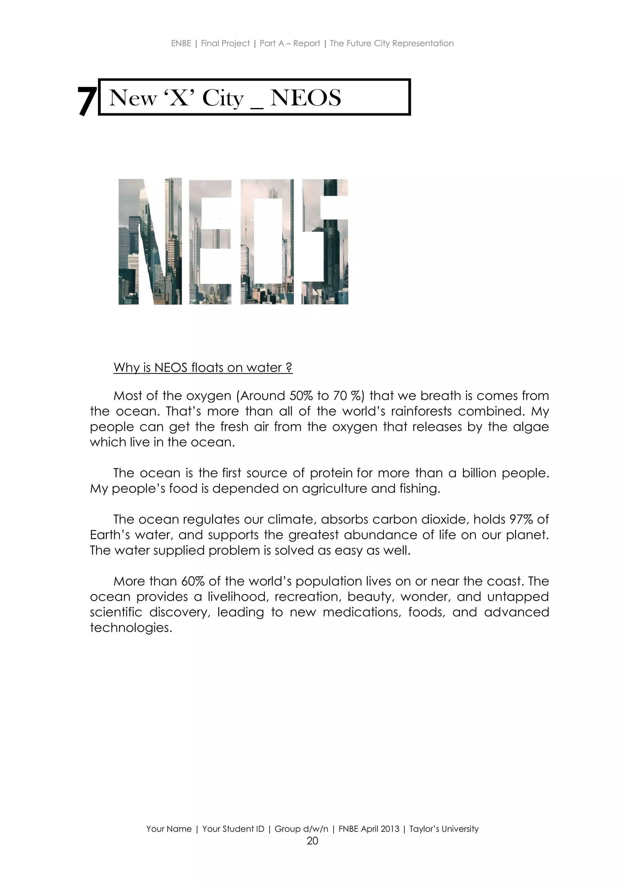 ENBE | Final Project | Part A – Report | The Future City Representation
Your Name | Your Student ID | Group d/w/n | FNBE April 2013 | Taylor’s University
20
7 New ‘X’ City NEOS
Why is NEOS floats on water ?
Most of the oxygen (Around 50% to 70 %) that we breath is comes from
the ocean. That’s more than all of the world’s rainforests combined. My
people can get the fresh air from the oxygen that releases by the algae
which live in the ocean.
The ocean is the first source of protein for more than a billion people.
My people’s food is depended on agriculture and fishing.
The ocean regulates our climate, absorbs carbon dioxide, holds 97% of
Earth’s water, and supports the greatest abundance of life on our planet.
The water supplied problem is solved as easy as well.
More than 60% of the world’s population lives on or near the coast. The
ocean provides a livelihood, recreation, beauty, wonder, and untapped
scientific discovery, leading to new medications, foods, and advanced
technologies.
 