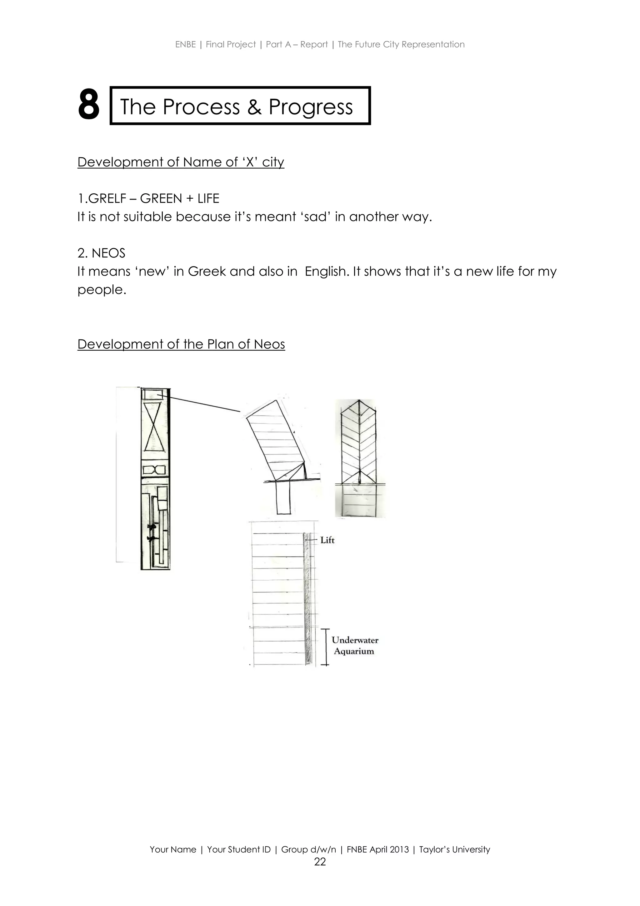 ENBE | Final Project | Part A – Report | The Future City Representation
Your Name | Your Student ID | Group d/w/n | FNBE April 2013 | Taylor’s University
22
8
Development of Name of ‘X’ city
1.GRELF – GREEN + LIFE
It is not suitable because it’s meant ‘sad’ in another way.
2. NEOS
It means ‘new’ in Greek and also in English. It shows that it’s a new life for my
people.
Development of the Plan of Neos
The Process & Progress
 
