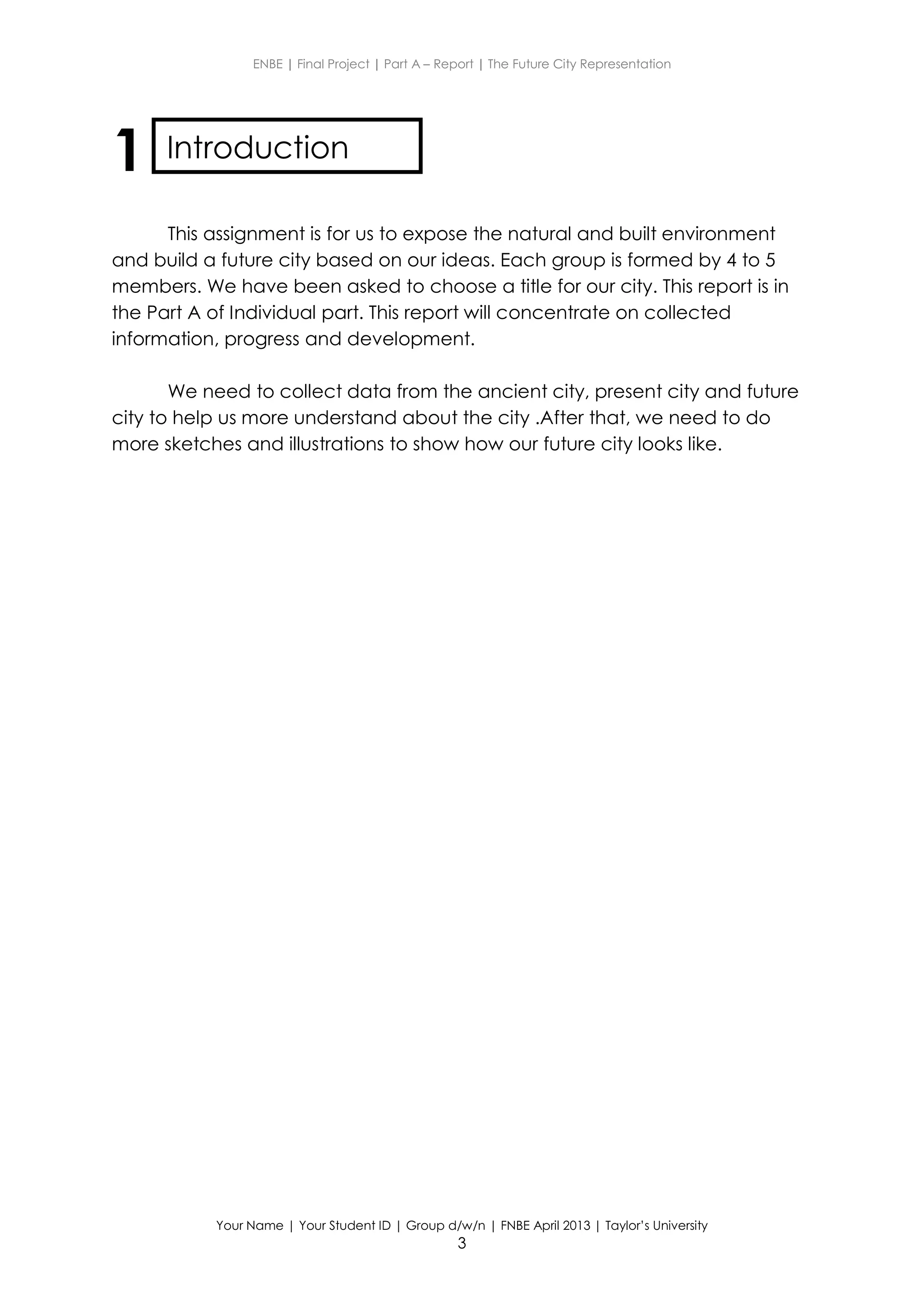 ENBE | Final Project | Part A – Report | The Future City Representation
Your Name | Your Student ID | Group d/w/n | FNBE April 2013 | Taylor’s University
3
1
This assignment is for us to expose the natural and built environment
and build a future city based on our ideas. Each group is formed by 4 to 5
members. We have been asked to choose a title for our city. This report is in
the Part A of Individual part. This report will concentrate on collected
information, progress and development.
We need to collect data from the ancient city, present city and future
city to help us more understand about the city .After that, we need to do
more sketches and illustrations to show how our future city looks like.
Introduction
 