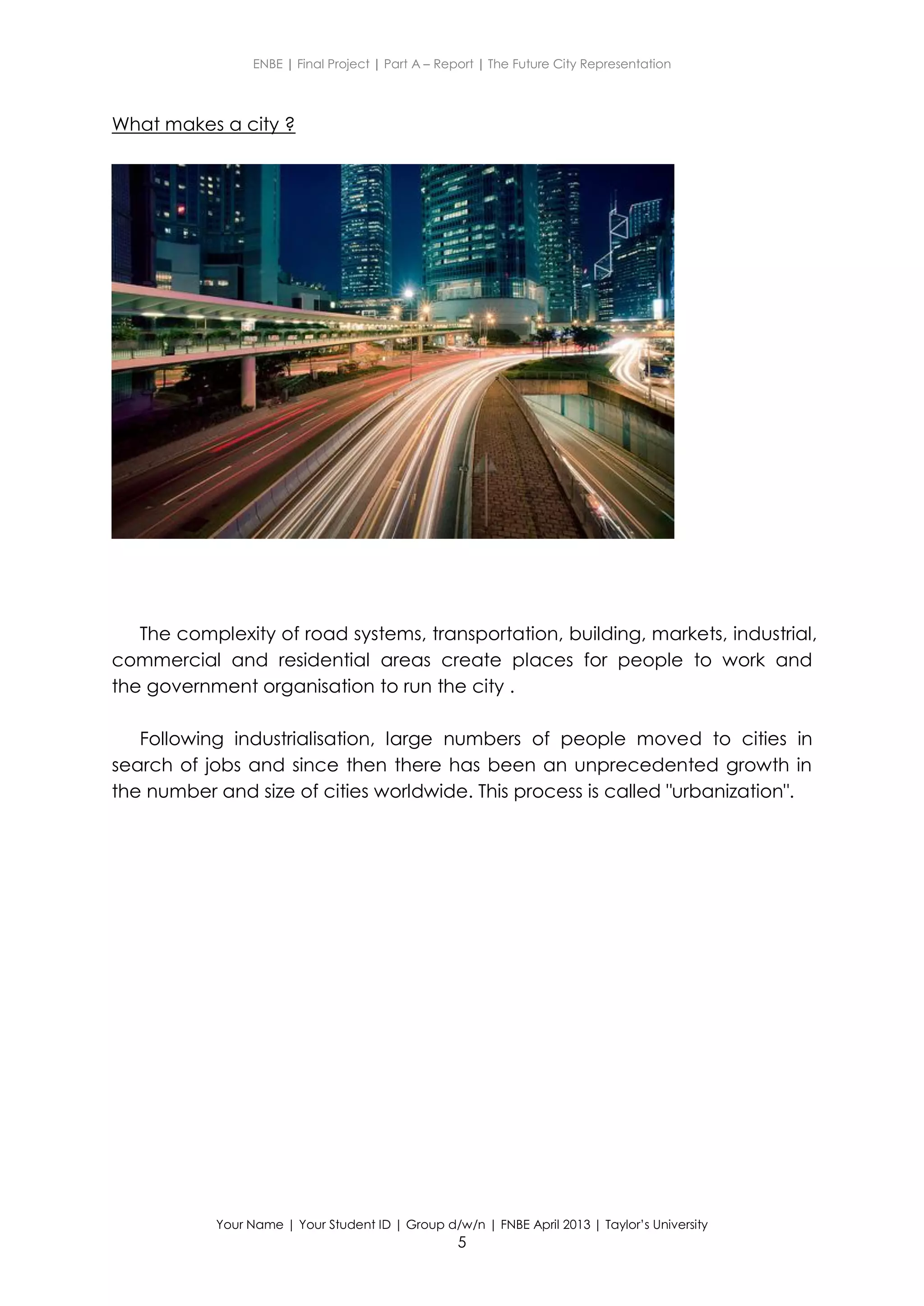 ENBE | Final Project | Part A – Report | The Future City Representation
Your Name | Your Student ID | Group d/w/n | FNBE April 2013 | Taylor’s University
5
What makes a city ?
The complexity of road systems, transportation, building, markets, industrial,
commercial and residential areas create places for people to work and
the government organisation to run the city .
Following industrialisation, large numbers of people moved to cities in
search of jobs and since then there has been an unprecedented growth in
the number and size of cities worldwide. This process is called "urbanization".
 