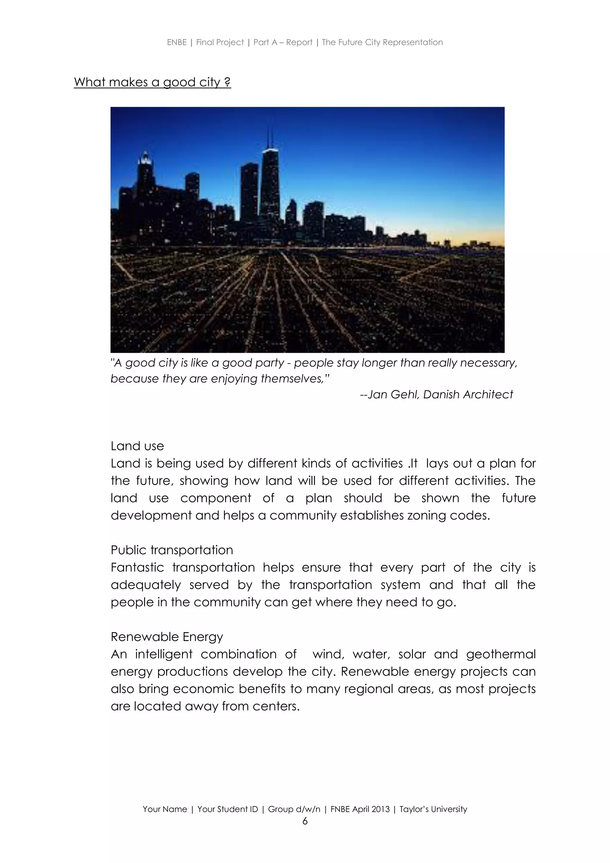 ENBE | Final Project | Part A – Report | The Future City Representation
Your Name | Your Student ID | Group d/w/n | FNBE April 2013 | Taylor’s University
6
What makes a good city ?
"A good city is like a good party - people stay longer than really necessary,
because they are enjoying themselves,”
--Jan Gehl, Danish Architect
Land use
Land is being used by different kinds of activities .It lays out a plan for
the future, showing how land will be used for different activities. The
land use component of a plan should be shown the future
development and helps a community establishes zoning codes.
Public transportation
Fantastic transportation helps ensure that every part of the city is
adequately served by the transportation system and that all the
people in the community can get where they need to go.
Renewable Energy
An intelligent combination of wind, water, solar and geothermal
energy productions develop the city. Renewable energy projects can
also bring economic benefits to many regional areas, as most projects
are located away from centers.
 