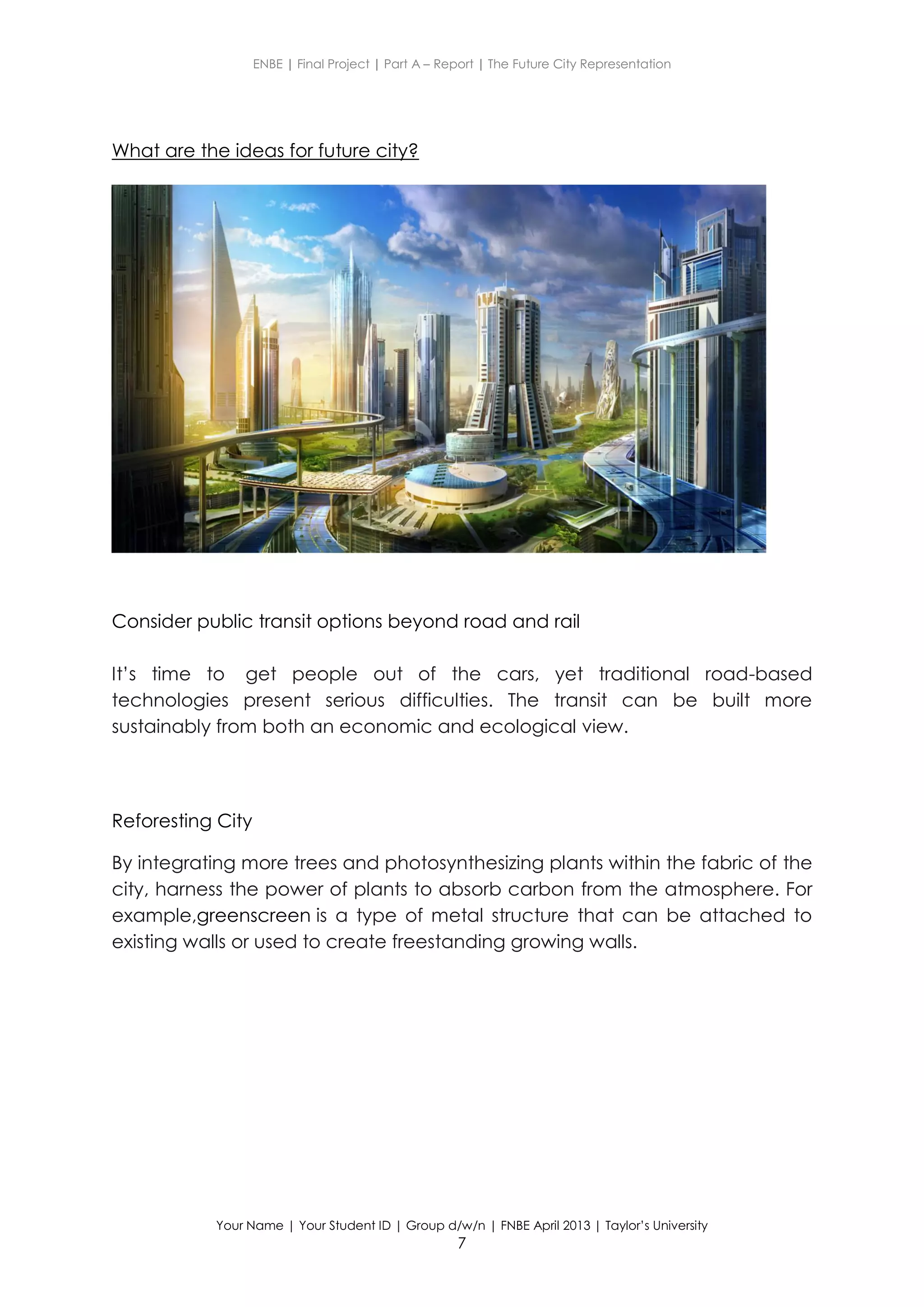 ENBE | Final Project | Part A – Report | The Future City Representation
Your Name | Your Student ID | Group d/w/n | FNBE April 2013 | Taylor’s University
7
What are the ideas for future city?
Consider public transit options beyond road and rail
It’s time to get people out of the cars, yet traditional road-based
technologies present serious difficulties. The transit can be built more
sustainably from both an economic and ecological view.
Reforesting City
By integrating more trees and photosynthesizing plants within the fabric of the
city, harness the power of plants to absorb carbon from the atmosphere. For
example,greenscreen is a type of metal structure that can be attached to
existing walls or used to create freestanding growing walls.
 