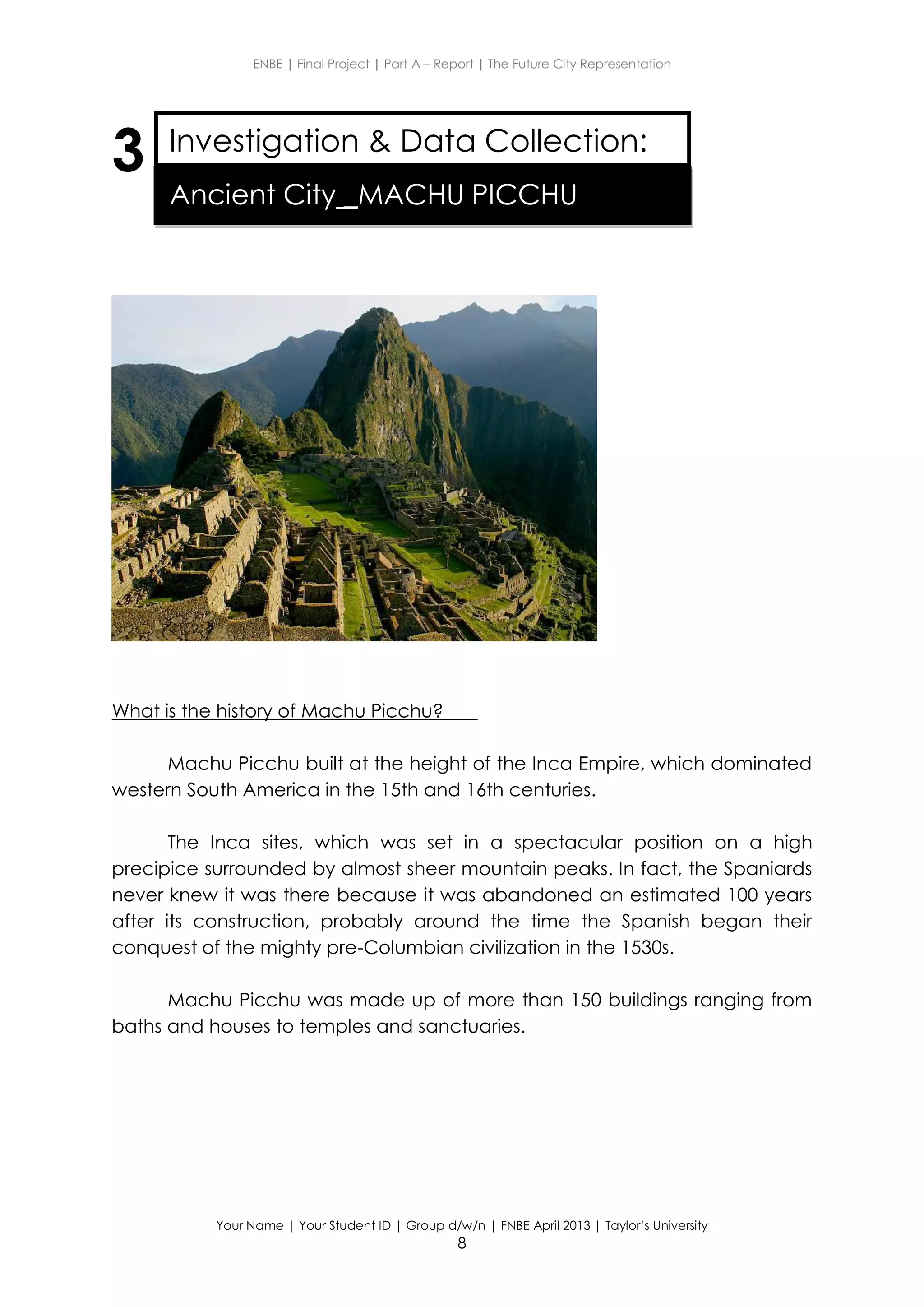ENBE | Final Project | Part A – Report | The Future City Representation
Your Name | Your Student ID | Group d/w/n | FNBE April 2013 | Taylor’s University
8
3
What is the history of Machu Picchu?
Machu Picchu built at the height of the Inca Empire, which dominated
western South America in the 15th and 16th centuries.
The Inca sites, which was set in a spectacular position on a high
precipice surrounded by almost sheer mountain peaks. In fact, the Spaniards
never knew it was there because it was abandoned an estimated 100 years
after its construction, probably around the time the Spanish began their
conquest of the mighty pre-Columbian civilization in the 1530s.
Machu Picchu was made up of more than 150 buildings ranging from
baths and houses to temples and sanctuaries.
Investigation & Data Collection:
Ancient City _MACHU PICCHU
 