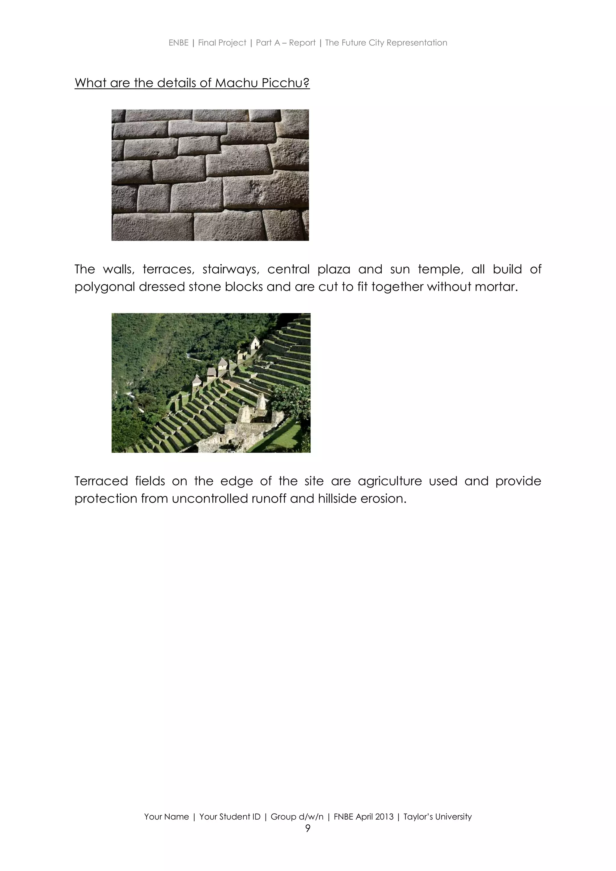 ENBE | Final Project | Part A – Report | The Future City Representation
Your Name | Your Student ID | Group d/w/n | FNBE April 2013 | Taylor’s University
9
What are the details of Machu Picchu?
The walls, terraces, stairways, central plaza and sun temple, all build of
polygonal dressed stone blocks and are cut to fit together without mortar.
Terraced fields on the edge of the site are agriculture used and provide
protection from uncontrolled runoff and hillside erosion.
 