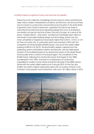 ENBE | Final Project | Part A – Report | The Better Town Of The Future Representation
HIRENDRAN | 0319894 | MS. IDA | FNBE AUG 2014 | Taylor’s University
15
4.3 What makes is a significant town and what are the details?
Dubai has a rich collection of buildings and structures of various architectural
styles. Many modern interpretations of Islamic architecture can be found here,
due to a boom in construction and architectural innovation in the Arab World
in general, and in Dubai in particular, supported not only by top Arab or
international architectural and engineering design firms such as Al Hashemi
and Aedas, but also by top firms of New York and Chicago. As a result of this
boom, modern Islamic – and world – architecture has literally been taken to
new levels in skyscraper building design and technology. Dubai now has
more completed or topped-out skyscrapers higher than 2/3 km, 1/3 km, or 1/4
km than any other city. A culmination point was reached in 2010 with the
completion of the Burj Khalifa (Khalifa Tower), now by far the world's tallest
building at 829.8 m (2,722 ft). The Burj Khalifa's design is derived from the
patterning systems embodied in Islamic architecture, with the triple-lobed
footprint of the building based on an abstracted version of the desert flower
hymenocallis which is native to the Dubai region. The completion of the
Khalifa Tower, following the construction boom that began in the 1980s,
accelerated in the 1990s, and took on a rapid pace of construction
unparalled in modern human history during the decade of the 2000s, leaves
Dubai with the world's tallest skyline as of 4 January 2010. At the Top, Burj
Khalifa, the world’s highest observatory deck with an outdoor terrace is one
of Dubai’s most popular tourist attractions, with over 1.87 million visitors in 2013.
 