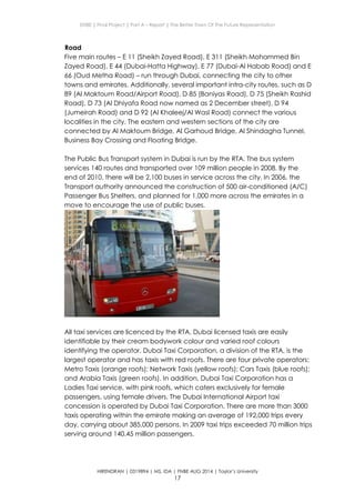 ENBE | Final Project | Part A – Report | The Better Town Of The Future Representation
HIRENDRAN | 0319894 | MS. IDA | FNBE AUG 2014 | Taylor’s University
17
Road
Five main routes – E 11 (Sheikh Zayed Road), E 311 (Sheikh Mohammed Bin
Zayed Road), E 44 (Dubai-Hatta Highway), E 77 (Dubai-Al Habab Road) and E
66 (Oud Metha Road) – run through Dubai, connecting the city to other
towns and emirates. Additionally, several important intra-city routes, such as D
89 (Al Maktoum Road/Airport Road), D 85 (Baniyas Road), D 75 (Sheikh Rashid
Road), D 73 (Al Dhiyafa Road now named as 2 December street), D 94
(Jumeirah Road) and D 92 (Al Khaleej/Al Wasl Road) connect the various
localities in the city. The eastern and western sections of the city are
connected by Al Maktoum Bridge, Al Garhoud Bridge, Al Shindagha Tunnel,
Business Bay Crossing and Floating Bridge.
The Public Bus Transport system in Dubai is run by the RTA. The bus system
services 140 routes and transported over 109 million people in 2008. By the
end of 2010, there will be 2,100 buses in service across the city. In 2006, the
Transport authority announced the construction of 500 air-conditioned (A/C)
Passenger Bus Shelters, and planned for 1,000 more across the emirates in a
move to encourage the use of public buses.
All taxi services are licenced by the RTA. Dubai licensed taxis are easily
identifiable by their cream bodywork colour and varied roof colours
identifying the operator. Dubai Taxi Corporation, a division of the RTA, is the
largest operator and has taxis with red roofs. There are four private operators:
Metro Taxis (orange roofs); Network Taxis (yellow roofs); Cars Taxis (blue roofs);
and Arabia Taxis (green roofs). In addition, Dubai Taxi Corporation has a
Ladies Taxi service, with pink roofs, which caters exclusively for female
passengers, using female drivers. The Dubai International Airport taxi
concession is operated by Dubai Taxi Corporation. There are more than 3000
taxis operating within the emirate making an average of 192,000 trips every
day, carrying about 385,000 persons. In 2009 taxi trips exceeded 70 million trips
serving around 140.45 million passengers.
 