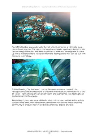 ENBE | Final Project | Part A – Report | The Better Town Of The Future Representation
HIRENDRAN | 0319894 | MS. IDA | FNBE AUG 2014 | Taylor’s University
22
Part of that bridge is an underwater tunnel, which is joined by a 150-metre-long
precast concrete box. The mega box is cast on a nearby island and floated to site
before being connected. We were appointed to work with the engineer to come
up with a masterplan for a 10-square-kilometre floating island that can be built with
the same technology.
Entitled Floating City, the team's proposal involves a series of prefabricated
hexagonal modules that tesselate to create all the infrastructure needed for a city
on water – from a transport network of yachts and submarines, to a floating hotel
and entertainment complex.
Recreational green spaces would be located both above and below the water's
surface, while farms, hatcheries and rubbish collection facilities would allow the
community to produce its own food and sustainably dispose of waste.
 