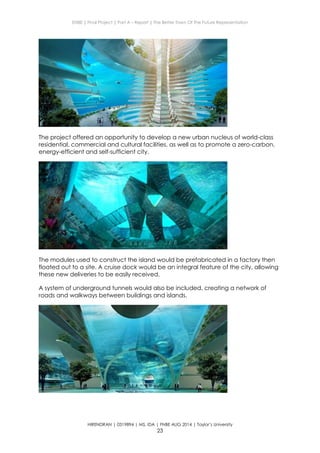 ENBE | Final Project | Part A – Report | The Better Town Of The Future Representation
HIRENDRAN | 0319894 | MS. IDA | FNBE AUG 2014 | Taylor’s University
23
The project offered an opportunity to develop a new urban nucleus of world-class
residential, commercial and cultural facilities, as well as to promote a zero-carbon,
energy-efficient and self-sufficient city.
The modules used to construct the island would be prefabricated in a factory then
floated out to a site. A cruise dock would be an integral feature of the city, allowing
these new deliveries to be easily received.
A system of underground tunnels would also be included, creating a network of
roads and walkways between buildings and islands.
 