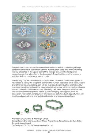 ENBE | Final Project | Part A – Report | The Better Town Of The Future Representation
HIRENDRAN | 0319894 | MS. IDA | FNBE AUG 2014 | Taylor’s University
26
The peripheral area houses farms and hatcheries as well as a modern garbage
collection and waste conversion centre. A production base and manufacturing
factory is located in the upper part of the triangle plot, whilst a tidal power
generation device is located in the lower part. These facilities are the basis of a
sustainable food and energy supply chain.
The Floating City will provide world class facilities, as well as additional supplies of
new areas to satisfy the long-term demand for human habitable land. Noise, waste
and other environmental impacts will be managed via innovative strategies. Our
proposed development and the associated infrastructure will bring positive change
to the community and its economy. The design will meet long‐term infrastructure
and sustainable development needs but also bringing new opportunities to
education, recreation, employment and business activities. Such opportunities will
create a vibrant, diverse and sustainable social and economic platform.
Architect: CCCC-FHDI & AT Design Office
Design Team: Zhu lixiang, Anthony Phan, Wang Rukai, Feng Yinhui, Liu Kun, Siska
Slavomir, Anna Kowal
Co Designer: CCCC‐ EHDI engineering Co. Ltd
 