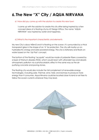 ENBE | Final Project | Part A – Report | The Better Town Of The Future Representation
HIRENDRAN | 0319894 | MS. IDA | FNBE AUG 2014 | Taylor’s University
27
6.The New “X” City / AQUA NIRVANA
6.1 How did you come up with the solution to create this new town
I came up with the solution to create this city after being inspired by a few
concept ideas of a floating city by AT Design Office. The name “AQUA
NIRVANA” was inspired by water and happiness.
6.2 What is the important characteristic and elements
My new City is about 40km2 and it is floating on the ocean. It’s surrounded by a thick
transparent glass in the shape of an ‘X’ for protection. The city will mostly run on
hydroelectric energy and solar powered energy. The city is stationery and floats on
water based on the ‘Lily Pad’ concept.
The bottom of the floating “ecopolis” would be made of polyester fibers covered by
a layer of titanium dioxide (TiO2), which would react with ultraviolet rays and absorb
atmospheric pollution via a photocatalytic effect in the same way as the air-
purifying concrete and paving stones.
The floating city would also include the full complement of renewable energy
technologies, including solar, thermal, wind, tidal, and biomass to produce more
energy than it consumes. Aqua Nirvana could be located close to land or set free to
follow the ocean currents wherever they may lead.
 