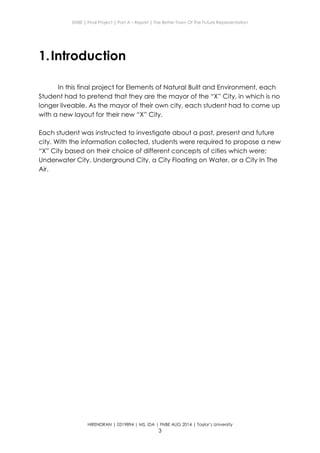 ENBE | Final Project | Part A – Report | The Better Town Of The Future Representation
HIRENDRAN | 0319894 | MS. IDA | FNBE AUG 2014 | Taylor’s University
3
1.Introduction
In this final project for Elements of Natural Built and Environment, each
Student had to pretend that they are the mayor of the “X” City, in which is no
longer liveable. As the mayor of their own city, each student had to come up
with a new layout for their new “X” City.
Each student was instructed to investigate about a past, present and future
city. With the information collected, students were required to propose a new
“X” City based on their choice of different concepts of cities which were;
Underwater City, Underground City, a City Floating on Water, or a City In The
Air.
 