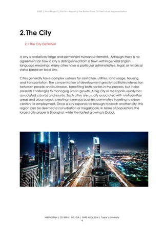 ENBE | Final Project | Part A – Report | The Better Town Of The Future Representation
HIRENDRAN | 0319894 | MS. IDA | FNBE AUG 2014 | Taylor’s University
4
2.The City
2.1 The City Definition
A city is a relatively large and permanent human settlement. Although there is no
agreement on how a city is distinguished from a town within general English
language meanings, many cities have a particular administrative, legal, or historical
status based on local law.
Cities generally have complex systems for sanitation, utilities, land usage, housing,
and transportation. The concentration of development greatly facilitates interaction
between people and businesses, benefiting both parties in the process, but it also
presents challenges to managing urban growth. A big city or metropolis usually has
associated suburbs and exurbs. Such cities are usually associated with metropolitan
areas and urban areas, creating numerous business commuters traveling to urban
centers for employment. Once a city expands far enough to reach another city, this
region can be deemed a conurbation or megalopolis. In terms of population, the
largest city proper is Shanghai, while the fastest growing is Dubai.
 