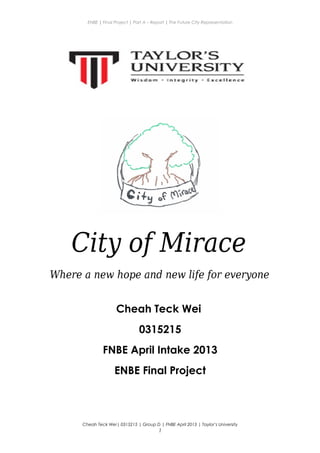ENBE | Final Project | Part A – Report | The Future City Representation
City of Mirace
Where a new hope and new life for everyone
Cheah Teck Wei
0315215
FNBE April Intake 2013
ENBE Final Project
Cheah Teck Wei| 0315215 | Group D | FNBE April 2013 | Taylor’s University
1
 