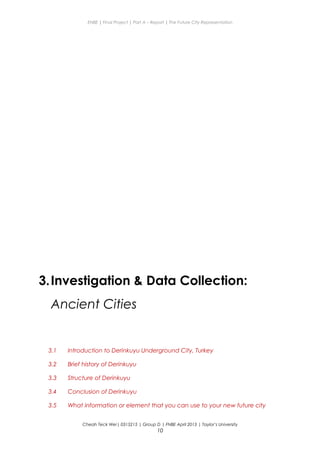 ENBE | Final Project | Part A – Report | The Future City Representation
3.Investigation & Data Collection:
Ancient Cities
3.1 Introduction to Derinkuyu Underground City, Turkey
3.2 Brief history of Derinkuyu
3.3 Structure of Derinkuyu
3.4 Conclusion of Derinkuyu
3.5 What information or element that you can use to your new future city
Cheah Teck Wei| 0315215 | Group D | FNBE April 2013 | Taylor’s University
10
 