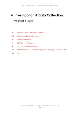 ENBE | Final Project | Part A – Report | The Future City Representation
4. Investigation & Data Collection:
Present Cities
4.1 History of City of Melbourne, Australia
4.2 Melbourne’s Sustainable Journey
4.3 Issues in Melbourne
4.4 Significant of Melbourne
4.5 Conclusion of Melbourne City
4.6 What information or element that you can use to your new future city
4.7 Etc
Cheah Teck Wei| 0315215 | Group D | FNBE April 2013 | Taylor’s University
15
 
