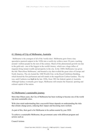 ENBE | Final Project | Part A – Report | The Future City Representation
4.1 History of City of Melbourne, Australia
Melbourne is the youngest of all of the 'world cities'. Melbourne grew from a tiny
speculative pastoral outpost in the 1850s into a world city within a mere 30 years, reaching
around 1 million people by the turn of the century. Much of this phenomenal growth was due
to the gold rush - one of the biggest in the world's history, which saw a huge influx of
migrants bring instant wealth and prosperity to the city. In the 1880's Melbourne was given
the title 'Marvellous Melbourne', and boasted a city that rivalled the great cities of Europe and
North America. The city hosted the 1880 World's Fair, in the Royal Exhibition Building,
which hosted the first parliament and still stands in the magnificent Carlton Gardens. The city
was, until Canberra was built in the late 1920s, from 1901 the federal capital of Australia.
Although Sydney eventually grew larger, Melbourne still remains the financial, sporting and
cultural capital of the nation.
4.2 Melbourne’s sustainable journey
More than fifteen years, the City of Melbourne has been working to become one of the world
top most sustainable cities.
With clear mind understanding that a successful future depends on understanding the risks
that climate change poses, reducing their impact and becoming more resilient.
As part of this, their goal is for Melbourne to be carbon neutral by year 2020.
To achieve a sustainable Melbourne, the government came with different program and
actions such as:
Council Actions
Cheah Teck Wei| 0315215 | Group D | FNBE April 2013 | Taylor’s University
16
 