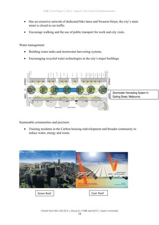 ENBE | Final Project | Part A – Report | The Future City Representation
• Has an extensive network of dedicated bike lanes and Swaston Street, the city’s main
street is closed to car traffic.
• Encourage walking and the use of public transport for work and city visits.
Water management
• Building water tanks and stormwater harvesting systems.
• Encouraging recycled water technologies in the city’s major buildings.
Sustainable communities and precincts
• Training residents in the Carlton housing redevelopment and broader community to
reduce water, energy and waste.
Cheah Teck Wei| 0315215 | Group D | FNBE April 2013 | Taylor’s University
18
Stormwater Harvesting System in
Darling Street, Melbourne.
Green Roof Cool Roof
 