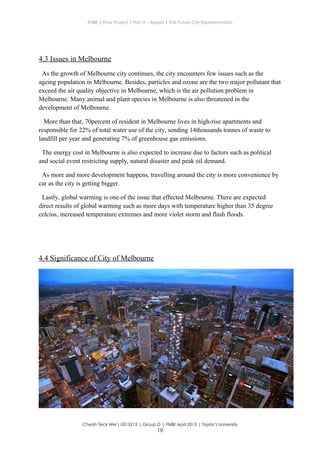 ENBE | Final Project | Part A – Report | The Future City Representation
4.3 Issues in Melbourne
As the growth of Melbourne city continues, the city encounters few issues such as the
ageing population in Melbourne. Besides, particles and ozone are the two major pollutant that
exceed the air quality objective in Melbourne, which is the air pollution problem in
Melbourne. Many animal and plant species in Melbourne is also threatened in the
development of Melbourne.
More than that, 70percent of resident in Melbourne lives in high-rise apartments and
responsible for 22% of total water use of the city, sending 14thousands tonnes of waste to
landfill per year and generating 7% of greenhouse gas emissions.
The energy cost in Melbourne is also expected to increase due to factors such as political
and social event restricting supply, natural disaster and peak oil demand.
As more and more development happens, travelling around the city is more convenience by
car as the city is getting bigger.
Lastly, global warming is one of the issue that effected Melbourne. There are expected
direct results of global warming such as more days with temperature higher than 35 degree
celcius, increased temperature extremes and more violet storm and flash floods.
4.4 Significance of City of Melbourne
Cheah Teck Wei| 0315215 | Group D | FNBE April 2013 | Taylor’s University
19
 