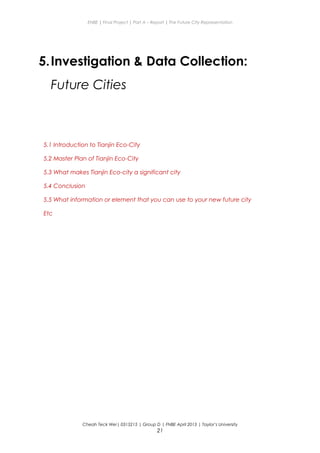 ENBE | Final Project | Part A – Report | The Future City Representation
5.Investigation & Data Collection:
Future Cities
5.1 Introduction to Tianjin Eco-City
5.2 Master Plan of Tianjin Eco-City
5.3 What makes Tianjin Eco-city a significant city
5.4 Conclusion
5.5 What information or element that you can use to your new future city
Etc
Cheah Teck Wei| 0315215 | Group D | FNBE April 2013 | Taylor’s University
21
 