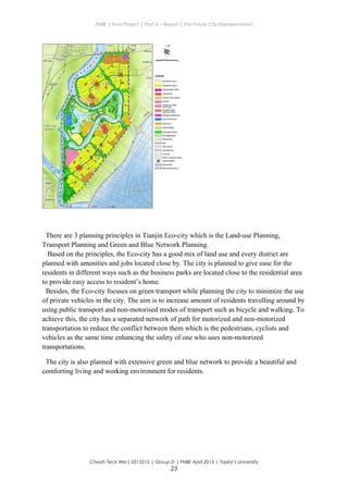 ENBE | Final Project | Part A – Report | The Future City Representation
There are 3 planning principles in Tianjin Eco-city which is the Land-use Planning,
Transport Planning and Green and Blue Network Planning.
Based on the principles, the Eco-city has a good mix of land use and every district are
planned with amenities and jobs located close by. The city is planned to give ease for the
residents in different ways such as the business parks are located close to the residential area
to provide easy access to resident’s home.
Besides, the Eco-city focuses on green transport while planning the city to minimize the use
of private vehicles in the city. The aim is to increase amount of residents travelling around by
using public transport and non-motorised modes of transport such as bicycle and walking. To
achieve this, the city has a separated network of path for motorized and non-motorized
transportation to reduce the conflict between them which is the pedestrians, cyclists and
vehicles as the same time enhancing the safety of one who uses non-motorized
transportations.
The city is also planned with extensive green and blue network to provide a beautiful and
comforting living and working environment for residents.
Cheah Teck Wei| 0315215 | Group D | FNBE April 2013 | Taylor’s University
23
 