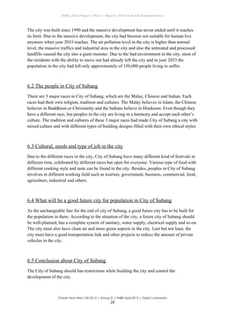 ENBE | Final Project | Part A – Report | The Future City Representation
The city was built since 1990 and the massive development has never ended until it reaches
its limit. Due to the massive development, the city had become not suitable for human live
anymore when year 2033 reaches. The air pollution level in the city is higher than normal
level, the massive traffics and industrial area in the city and also the untreated and processed
landfills caused the city into a giant monster. Due to the bad environment in the city, most of
the residents with the ability to move out had already left the city and in year 2033 the
population in the city had left only approximately of 150,000 people living in suffer.
6.2 The people in City of Subang
There are 3 major races in City of Subang, which are the Malay, Chinese and Indian. Each
races had their own religion, tradition and cultures. The Malay believes in Islam, the Chinese
believes in Buddhism or Christianity and the Indians believe in Hinduism. Even though they
have a different race, but peoples in the city are living in a harmony and accept each other’s
culture. The tradition and cultures of these 3 major races had made City of Subang a city with
mixed culture and with different types of building designs filled with their own ethical styles.
6.3 Cultural, needs and type of job in the city
Due to the different races in the city, City of Subang have many different kind of festivals in
different time, celebrated by different races but open for everyone. Various type of food with
different cooking style and taste can be found in the city. Besides, peoples in City of Subang
involves in different working field such as tourism, government, business, commercial, food,
agriculture, industrial and others.
6.4 What will be a good future city for population in City of Subang
As the unchangeable fate for the end of city of Subang, a good future city has to be built for
the population in there. According to the situation of the city, a future city of Subang should
be well-planned, has a complete system of sanitary, water supply, electrical supply and so on.
The city must also have clean air and more green aspects in the city. Last but not least, the
city must have a good transportation link and other projects to reduce the amount of private
vehicles in the city.
6.5 Conclusion about City of Subang
The City of Subang should has restrictions while building the city and control the
development of the city.
Cheah Teck Wei| 0315215 | Group D | FNBE April 2013 | Taylor’s University
28
 