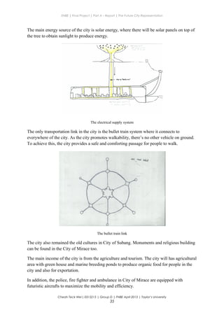 ENBE | Final Project | Part A – Report | The Future City Representation
The main energy source of the city is solar energy, where there will be solar panels on top of
the tree to obtain sunlight to produce energy.
The electrical supply system
The only transportation link in the city is the bullet train system where it connects to
everywhere of the city. As the city promotes walkability, there’s no other vehicle on ground.
To achieve this, the city provides a safe and comforting passage for people to walk.
The bullet train link
The city also remained the old cultures in City of Subang. Monuments and religious building
can be found in the City of Mirace too.
The main income of the city is from the agriculture and tourism. The city will has agricultural
area with green house and marine breeding ponds to produce organic food for people in the
city and also for exportation.
In addition, the police, fire fighter and ambulance in City of Mirace are equipped with
futuristic aircrafts to maximize the mobility and efficiency.
Cheah Teck Wei| 0315215 | Group D | FNBE April 2013 | Taylor’s University
35
 