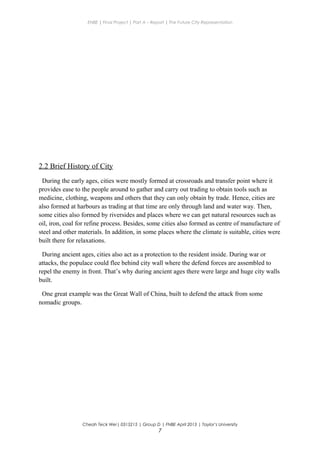ENBE | Final Project | Part A – Report | The Future City Representation
2.2 Brief History of City
During the early ages, cities were mostly formed at crossroads and transfer point where it
provides ease to the people around to gather and carry out trading to obtain tools such as
medicine, clothing, weapons and others that they can only obtain by trade. Hence, cities are
also formed at harbours as trading at that time are only through land and water way. Then,
some cities also formed by riversides and places where we can get natural resources such as
oil, iron, coal for refine process. Besides, some cities also formed as centre of manufacture of
steel and other materials. In addition, in some places where the climate is suitable, cities were
built there for relaxations.
During ancient ages, cities also act as a protection to the resident inside. During war or
attacks, the populace could flee behind city wall where the defend forces are assembled to
repel the enemy in front. That’s why during ancient ages there were large and huge city walls
built.
One great example was the Great Wall of China, built to defend the attack from some
nomadic groups.
Cheah Teck Wei| 0315215 | Group D | FNBE April 2013 | Taylor’s University
7
 