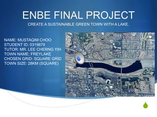 S
ENBE FINAL PROJECT
CREATE A SUSTAINABLE GREEN TOWN WITH A LAKE.
NAME: MUSTAQIM CHOO
STUDENT ID: 0319879
TUTOR: MR. LEE CHERNG YIH
TOWN NAME: FREYLAKE
CHOSEN GRID: SQUARE GRID
TOWN SIZE: 28KM (SQUARE)
 