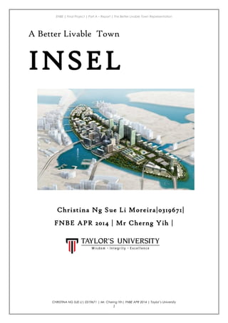ENBE | Final Project | Part A – Report | The Better Livable Town Representation
A Better Livable Town
INSEL
Christina Ng Sue Li Moreira|0319671|
FNBE APR 2014 | Mr Cherng Yih |
CHRISTINA NG SUE LI| 0319671 | Mr. Cherng Yih| FNBE APR 2014 | Taylor’s University
1
 