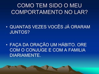 COMO TEM SIDO O MEU
  COMPORTAMENTO NO LAR?

• QUANTAS VEZES VOCÊS JÁ ORARAM
  JUNTOS?

• FAÇA DA ORAÇÃO UM HÁBITO. ORE
  COM O CONJUGE E COM A FAMILIA
  DIARIAMENTE.
 